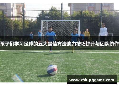 孩子们学习足球的五大最佳方法助力技巧提升与团队协作