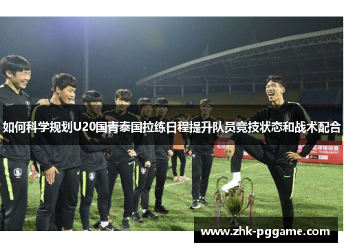 如何科学规划U20国青泰国拉练日程提升队员竞技状态和战术配合