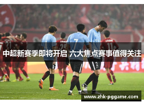 中超新赛季即将开启 六大焦点赛事值得关注