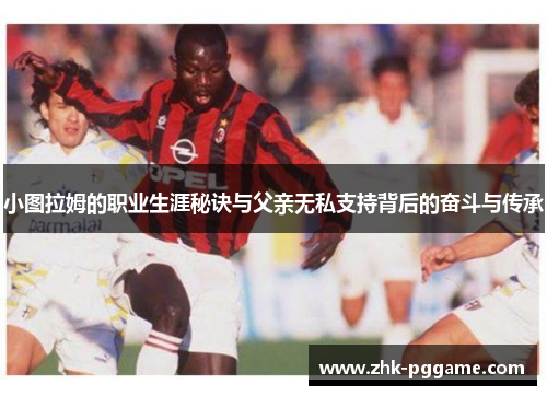 小图拉姆的职业生涯秘诀与父亲无私支持背后的奋斗与传承