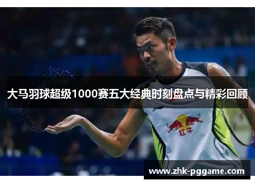 大马羽球超级1000赛五大经典时刻盘点与精彩回顾