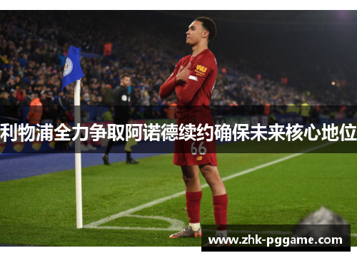 利物浦全力争取阿诺德续约确保未来核心地位