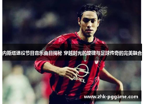 内斯塔退役节目音乐曲目揭秘 穿越时光的旋律与足球传奇的完美融合