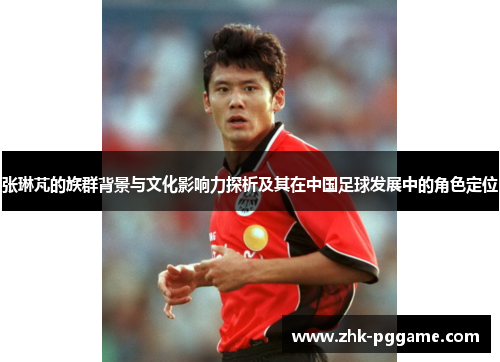 张琳芃的族群背景与文化影响力探析及其在中国足球发展中的角色定位