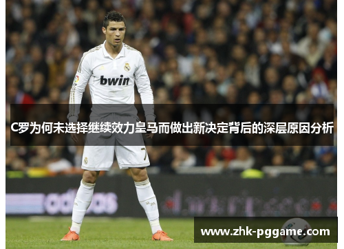 C罗为何未选择继续效力皇马而做出新决定背后的深层原因分析