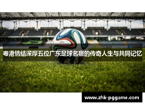 粤港情结深厚五位广东足球名宿的传奇人生与共同记忆