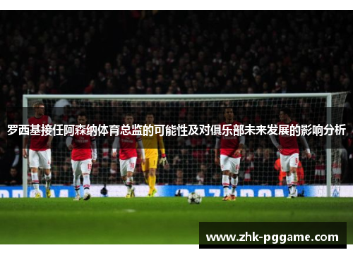 罗西基接任阿森纳体育总监的可能性及对俱乐部未来发展的影响分析