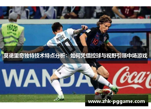莫德里奇独特技术特点分析：如何凭借控球与视野引领中场游戏