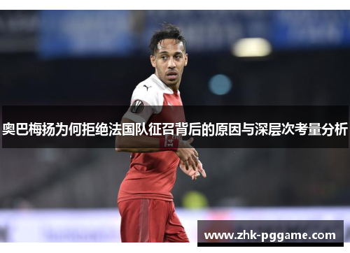 奥巴梅扬为何拒绝法国队征召背后的原因与深层次考量分析