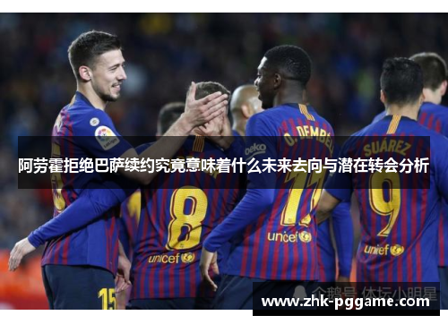 阿劳霍拒绝巴萨续约究竟意味着什么未来去向与潜在转会分析