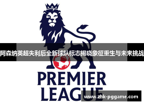 阿森纳英超失利后全新球队标志揭晓象征重生与未来挑战