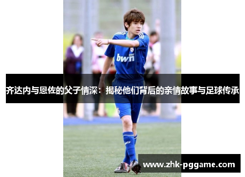 齐达内与恩佐的父子情深：揭秘他们背后的亲情故事与足球传承