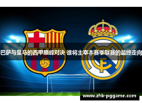 巴萨与皇马的西甲巅峰对决 谁将主宰本赛季联赛的最终走向