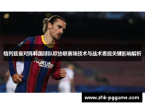 格列兹曼对阵韩国球队欧协联赛场技术与战术表现关键影响解析 格列兹曼对阵韩国球队欧协联赛场技术与战术表现关键影响解析