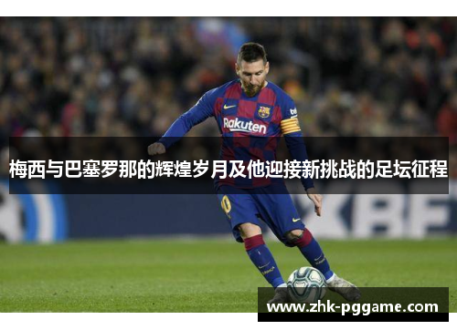 梅西与巴塞罗那的辉煌岁月及他迎接新挑战的足坛征程