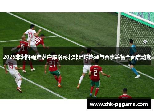 2025非洲杯确定落户摩洛哥北非足球热潮与赛事筹备全面启动期
