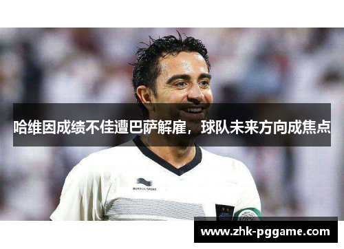 哈维因成绩不佳遭巴萨解雇,球队未来方向成焦点 哈维因成绩不佳遭巴萨解雇,球队未来方向成焦点