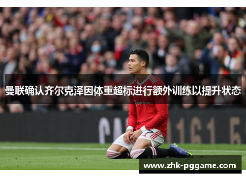 曼联确认齐尔克泽因体重超标进行额外训练以提升状态 曼联确认齐尔克泽因体重超标进行额外训练以提升状态