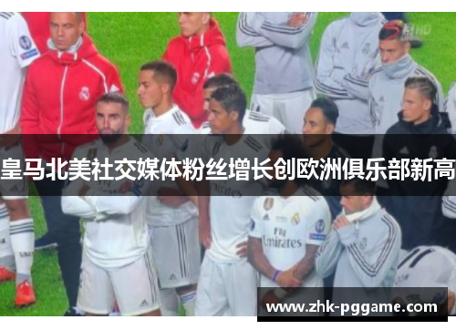 皇马北美社交媒体粉丝增长创欧洲俱乐部新高 皇马北美社交媒体粉丝增长创欧洲俱乐部新高