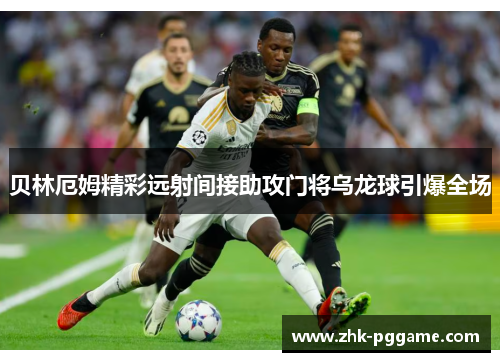 贝林厄姆精彩远射间接助攻门将乌龙球引爆全场