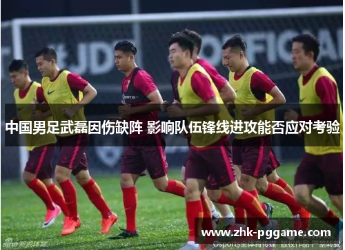 中国男足武磊因伤缺阵 影响队伍锋线进攻能否应对考验 中国男足武磊因伤缺阵 影响队伍锋线进攻能否应对考验